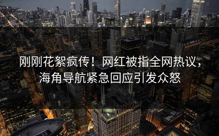 刚刚花絮疯传！网红被指全网热议，海角导航紧急回应引发众怒