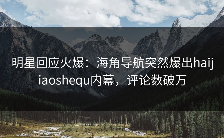 明星回应火爆：海角导航突然爆出haijiaoshequ内幕，评论数破万