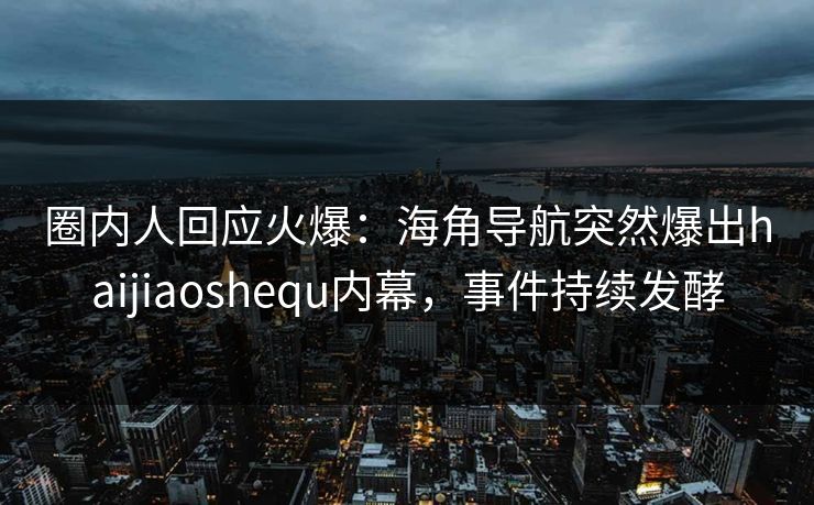 圈内人回应火爆：海角导航突然爆出haijiaoshequ内幕，事件持续发酵