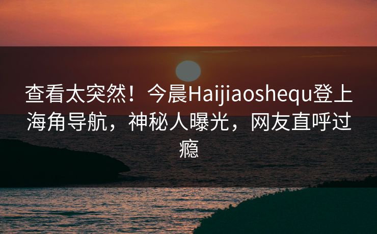 查看太突然！今晨Haijiaoshequ登上海角导航，神秘人曝光，网友直呼过瘾