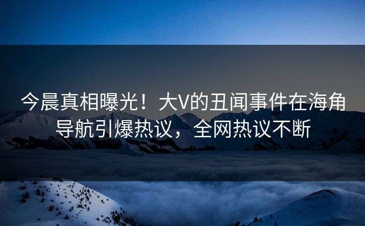 今晨真相曝光！大V的丑闻事件在海角导航引爆热议，全网热议不断