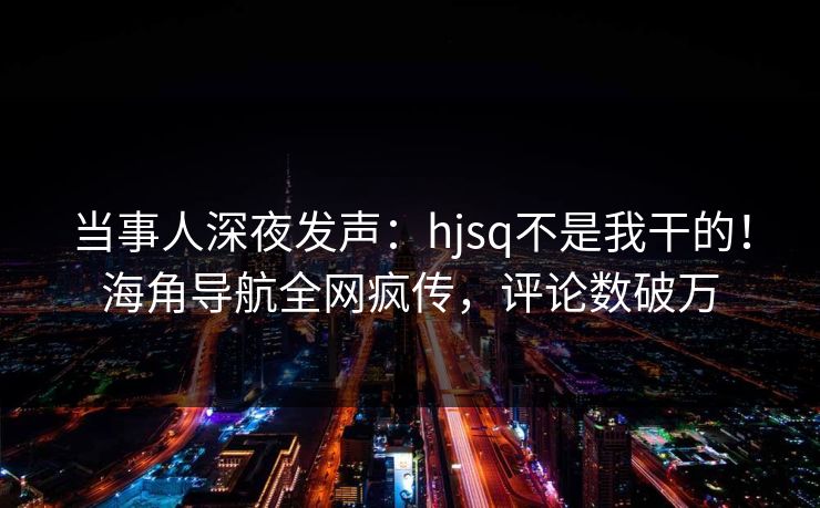 当事人深夜发声：hjsq不是我干的！海角导航全网疯传，评论数破万