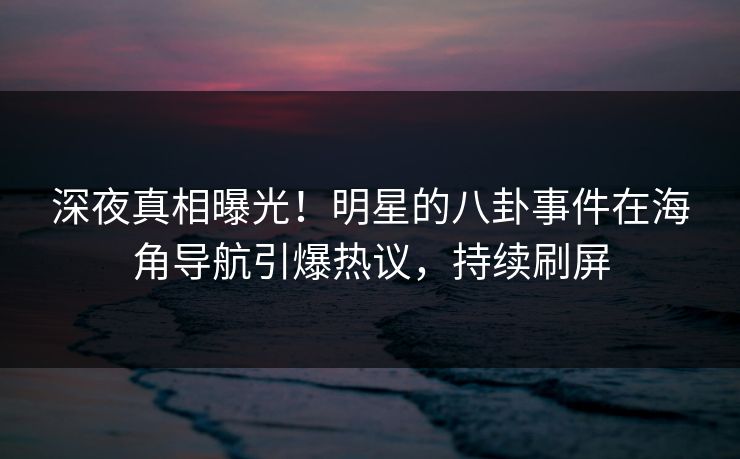 深夜真相曝光！明星的八卦事件在海角导航引爆热议，持续刷屏