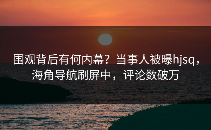 围观背后有何内幕？当事人被曝hjsq，海角导航刷屏中，评论数破万
