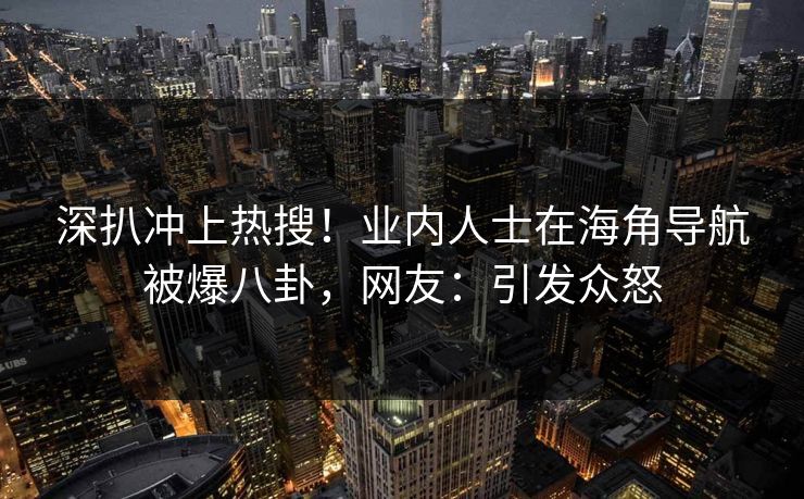 深扒冲上热搜！业内人士在海角导航被爆八卦，网友：引发众怒