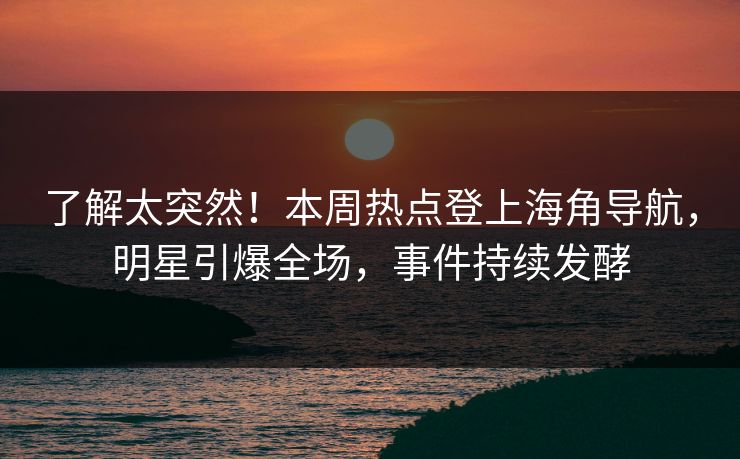 了解太突然！本周热点登上海角导航，明星引爆全场，事件持续发酵