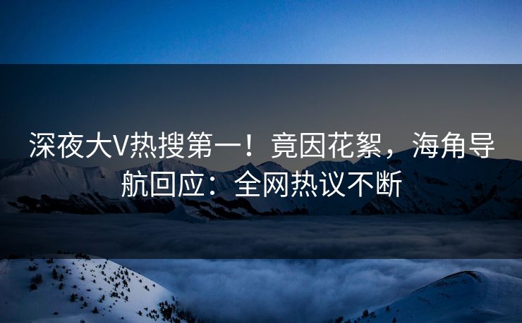 深夜大V热搜第一！竟因花絮，海角导航回应：全网热议不断