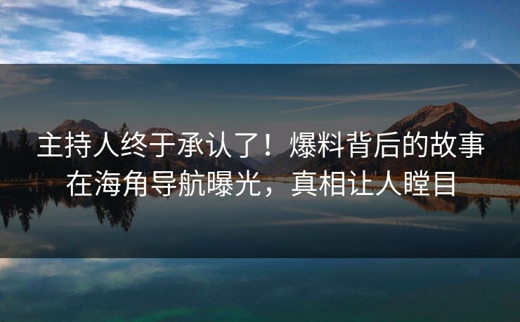 主持人终于承认了！爆料背后的故事在海角导航曝光，真相让人瞠目