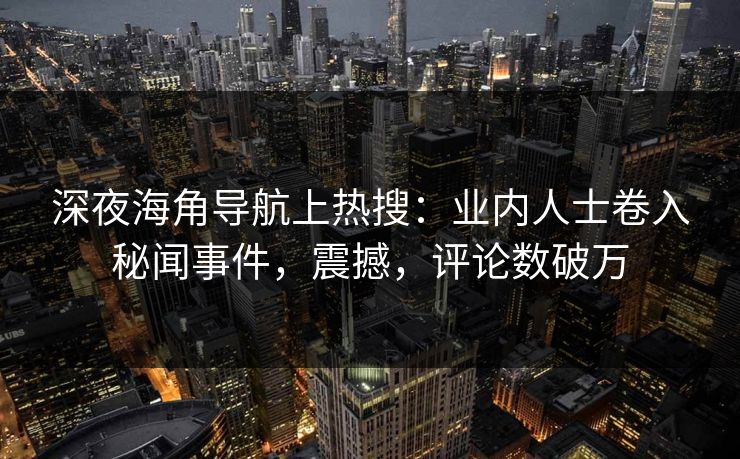 深夜海角导航上热搜：业内人士卷入秘闻事件，震撼，评论数破万