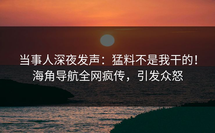 当事人深夜发声：猛料不是我干的！海角导航全网疯传，引发众怒