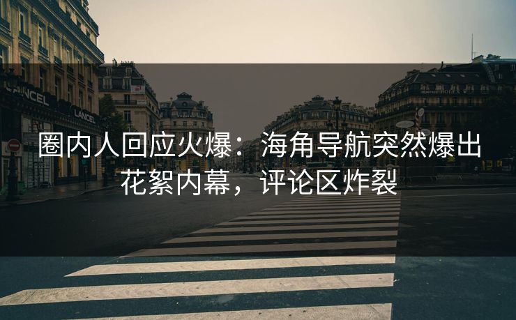 圈内人回应火爆：海角导航突然爆出花絮内幕，评论区炸裂