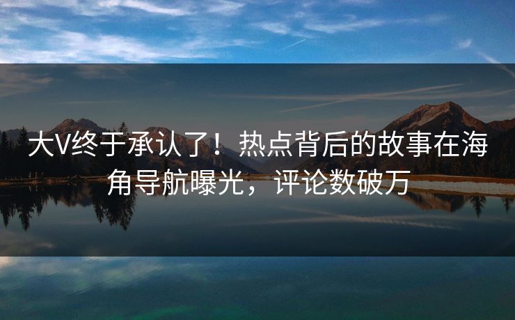 大V终于承认了！热点背后的故事在海角导航曝光，评论数破万