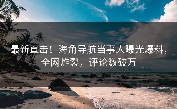 最新直击！海角导航当事人曝光爆料，全网炸裂，评论数破万