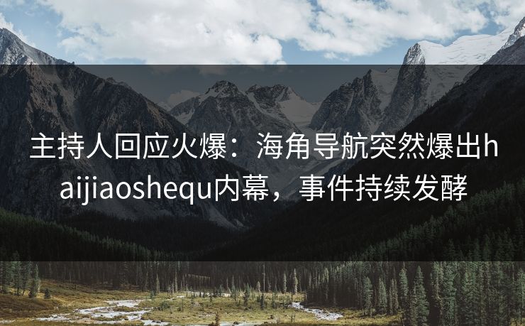 主持人回应火爆：海角导航突然爆出haijiaoshequ内幕，事件持续发酵