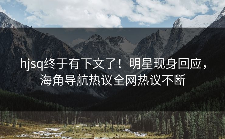 hjsq终于有下文了！明星现身回应，海角导航热议全网热议不断