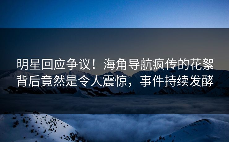 明星回应争议！海角导航疯传的花絮背后竟然是令人震惊，事件持续发酵