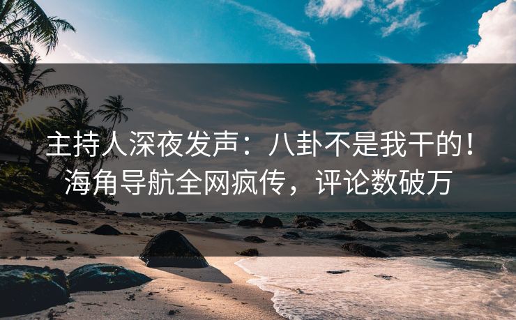 主持人深夜发声：八卦不是我干的！海角导航全网疯传，评论数破万