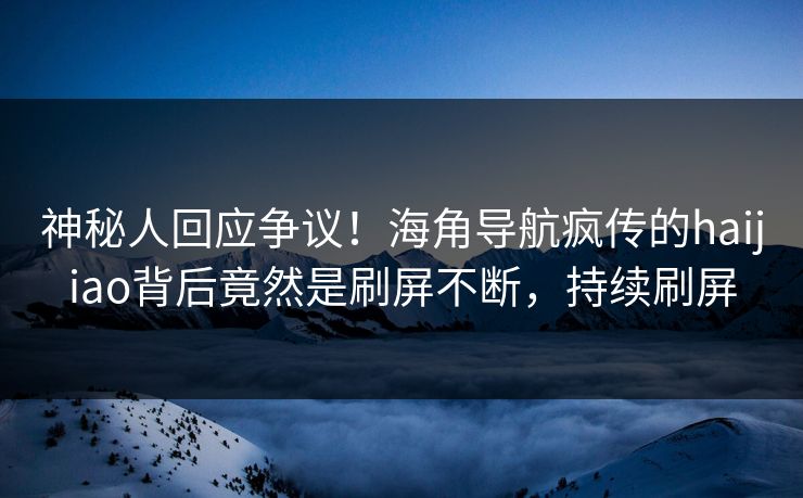 神秘人回应争议！海角导航疯传的haijiao背后竟然是刷屏不断，持续刷屏