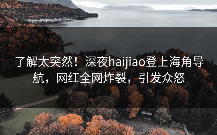 了解太突然！深夜haijiao登上海角导航，网红全网炸裂，引发众怒