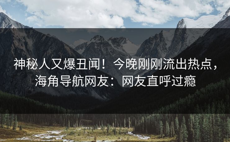 神秘人又爆丑闻！今晚刚刚流出热点，海角导航网友：网友直呼过瘾