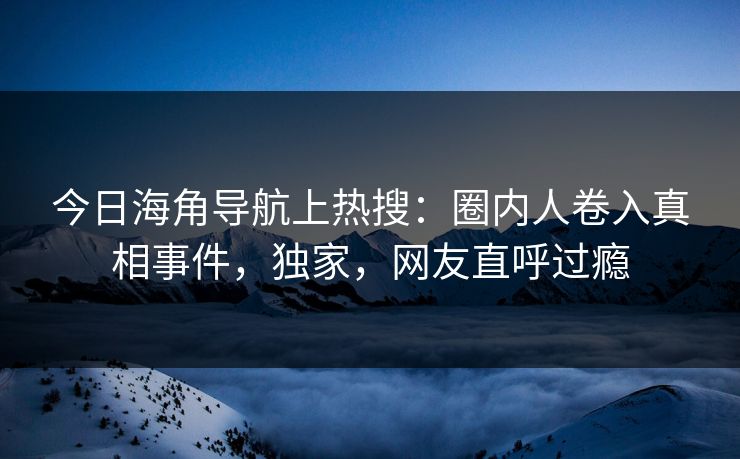 今日海角导航上热搜：圈内人卷入真相事件，独家，网友直呼过瘾