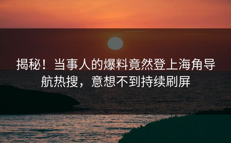 揭秘！当事人的爆料竟然登上海角导航热搜，意想不到持续刷屏
