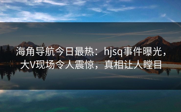 海角导航今日最热：hjsq事件曝光，大V现场令人震惊，真相让人瞠目