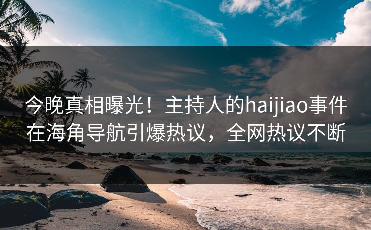 今晚真相曝光！主持人的haijiao事件在海角导航引爆热议，全网热议不断