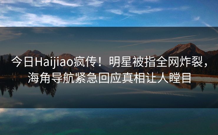 今日Haijiao疯传！明星被指全网炸裂，海角导航紧急回应真相让人瞠目