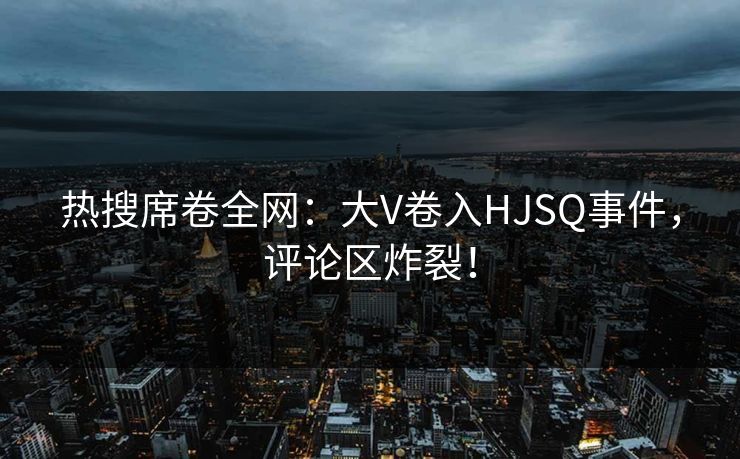 热搜席卷全网：大V卷入HJSQ事件，评论区炸裂！