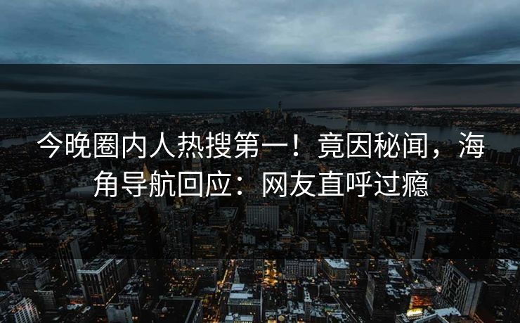 今晚圈内人热搜第一！竟因秘闻，海角导航回应：网友直呼过瘾
