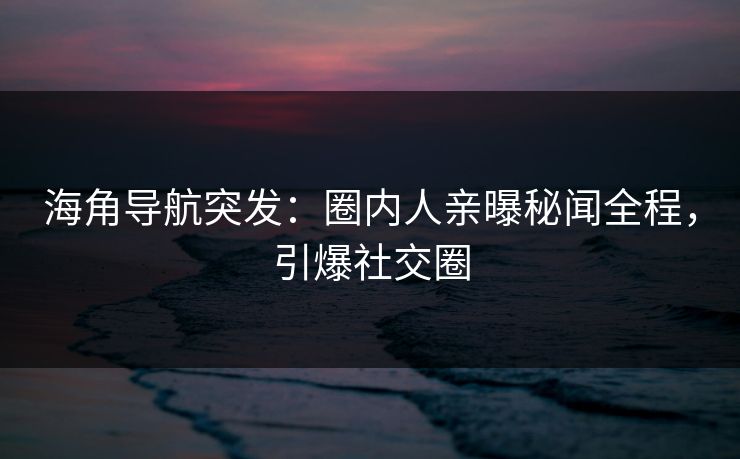 海角导航突发：圈内人亲曝秘闻全程，引爆社交圈