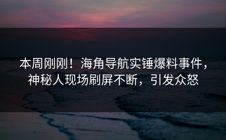 本周刚刚！海角导航实锤爆料事件，神秘人现场刷屏不断，引发众怒
