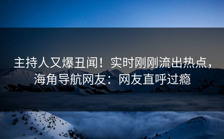 主持人又爆丑闻！实时刚刚流出热点，海角导航网友：网友直呼过瘾