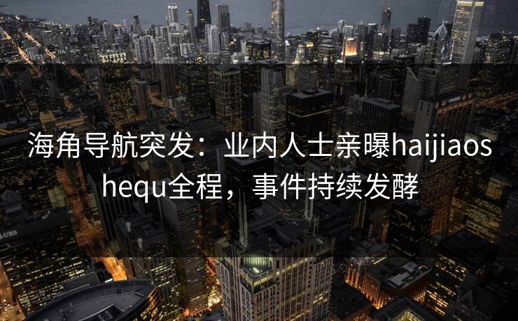 海角导航突发：业内人士亲曝haijiaoshequ全程，事件持续发酵