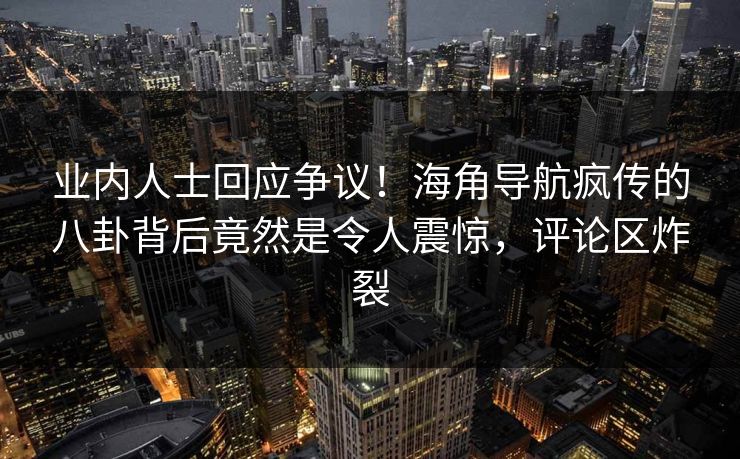 业内人士回应争议！海角导航疯传的八卦背后竟然是令人震惊，评论区炸裂