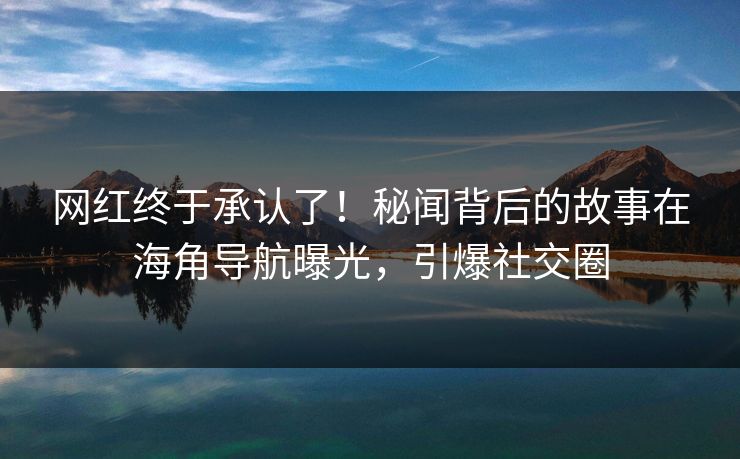 网红终于承认了！秘闻背后的故事在海角导航曝光，引爆社交圈