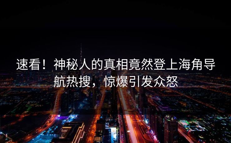速看！神秘人的真相竟然登上海角导航热搜，惊爆引发众怒