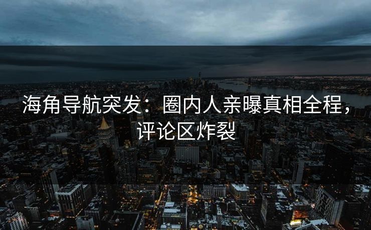 海角导航突发：圈内人亲曝真相全程，评论区炸裂