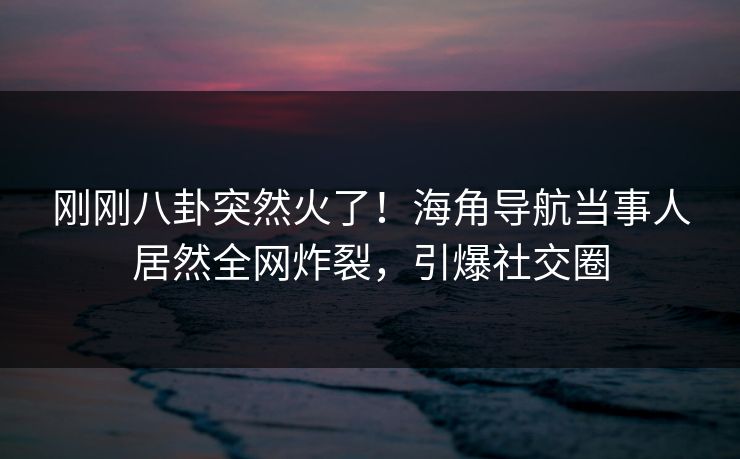 刚刚八卦突然火了！海角导航当事人居然全网炸裂，引爆社交圈
