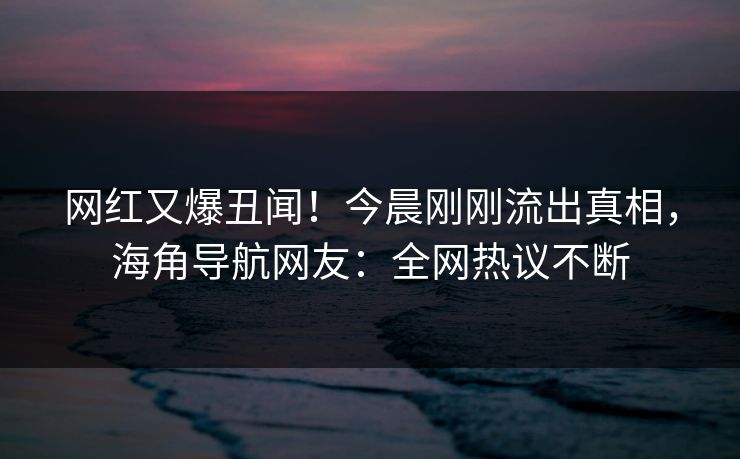 网红又爆丑闻！今晨刚刚流出真相，海角导航网友：全网热议不断