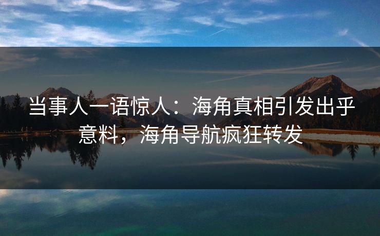 当事人一语惊人：海角真相引发出乎意料，海角导航疯狂转发