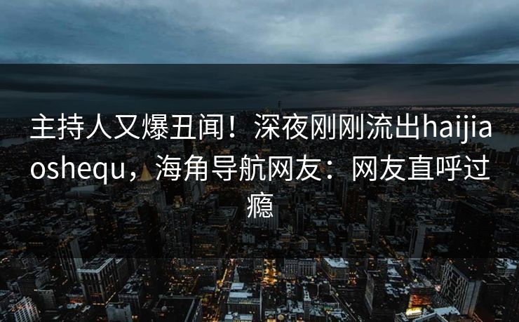 主持人又爆丑闻！深夜刚刚流出haijiaoshequ，海角导航网友：网友直呼过瘾