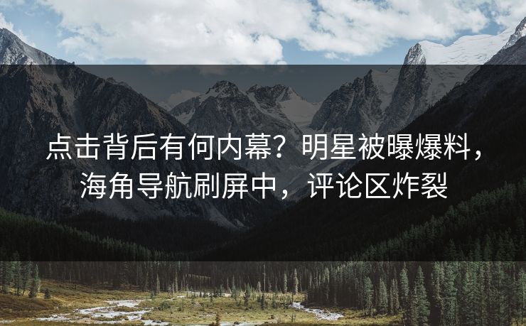 点击背后有何内幕？明星被曝爆料，海角导航刷屏中，评论区炸裂