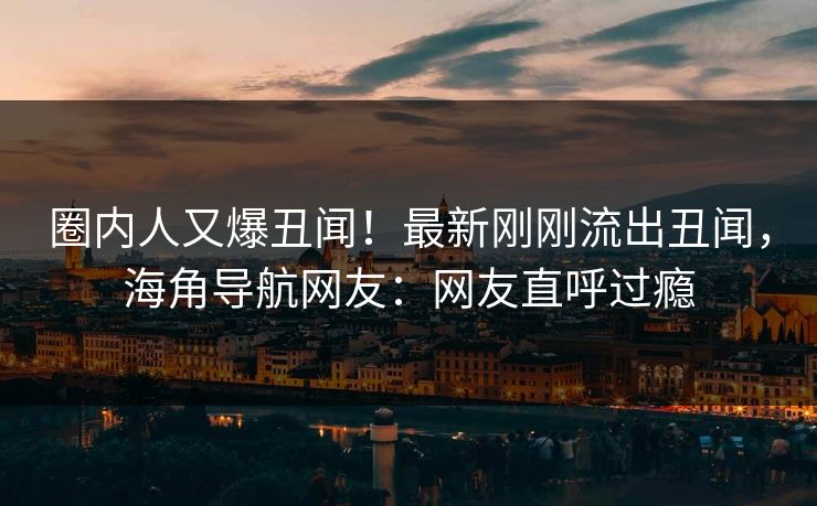 圈内人又爆丑闻！最新刚刚流出丑闻，海角导航网友：网友直呼过瘾