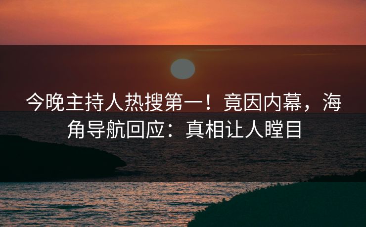 今晚主持人热搜第一！竟因内幕，海角导航回应：真相让人瞠目