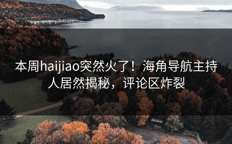 本周haijiao突然火了！海角导航主持人居然揭秘，评论区炸裂
