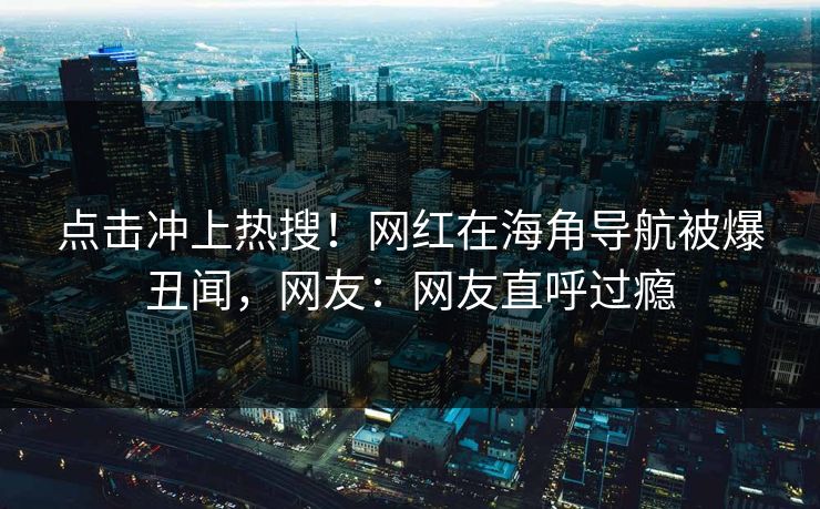 点击冲上热搜！网红在海角导航被爆丑闻，网友：网友直呼过瘾