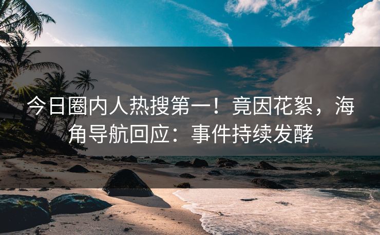 今日圈内人热搜第一！竟因花絮，海角导航回应：事件持续发酵