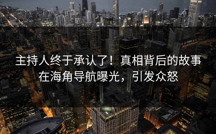 主持人终于承认了！真相背后的故事在海角导航曝光，引发众怒